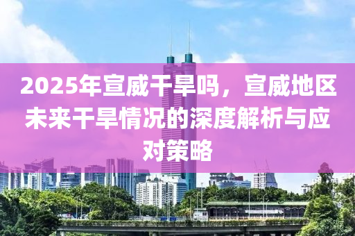 2025年宣威干旱嗎，宣威地區(qū)未來干旱情況的深度解析與應(yīng)對(duì)策略