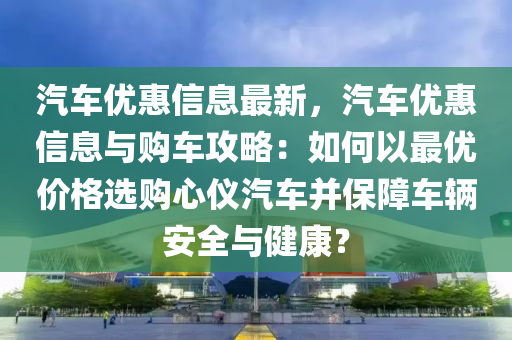 汽車優(yōu)惠信息最新，汽車優(yōu)惠信息與購車攻略：如何以最優(yōu)價格選購心儀汽車并保障車輛安全與健康？