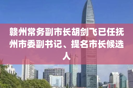 贛州常務(wù)副市長胡劍飛已任撫州市委副書記、提名市長候選人