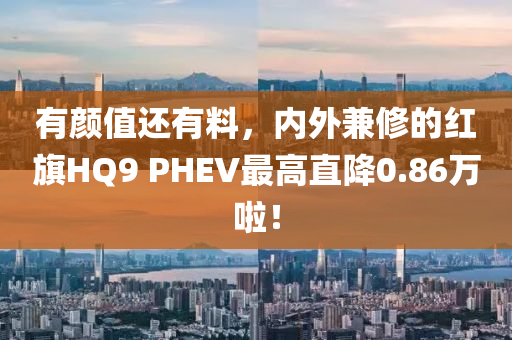 有顏值還有料，內(nèi)外兼修的紅旗HQ9 PHEV最高直降0.86萬啦！