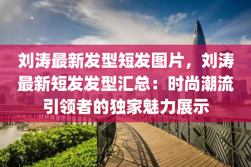 劉濤最新發(fā)型短發(fā)圖片，劉濤最新短發(fā)發(fā)型匯總：時尚潮流引領(lǐng)者的獨家魅力展示