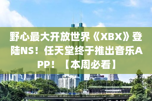 野心最大開放世界《XBX》登陸NS！任天堂終于推出音樂APP！【本周必看】