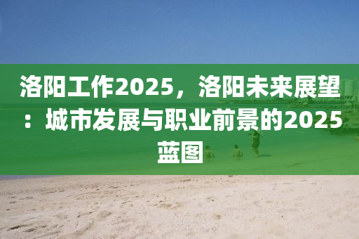 洛陽工作2025，洛陽未來展望：城市發(fā)展與職業(yè)前景的2025藍圖