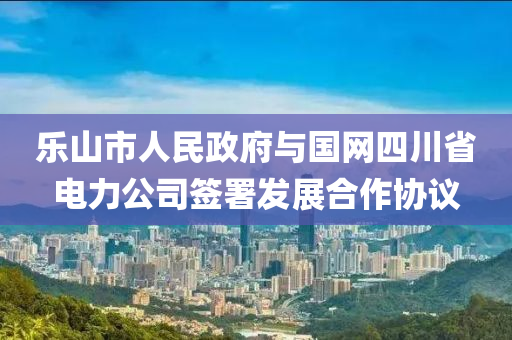 樂山市人民政府與國網(wǎng)四川省電力公司簽署發(fā)展合作協(xié)議