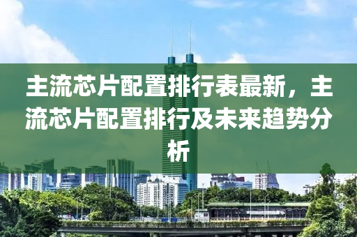 主流芯片配置排行表最新，主流芯片配置排行及未來趨勢分析