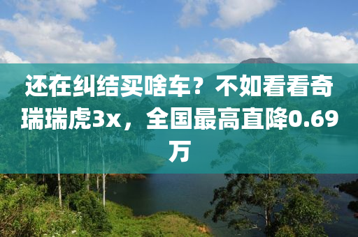 還在糾結(jié)買啥車？不如看看奇瑞瑞虎3x，全國最高直降0.69萬