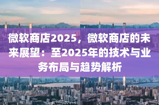 微軟商店2025，微軟商店的未來(lái)展望：至2025年的技術(shù)與業(yè)務(wù)布局與趨勢(shì)解析