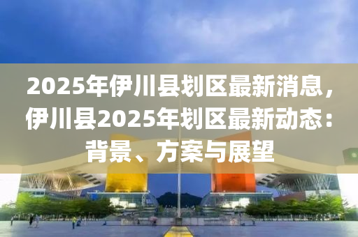 2025年伊川縣劃區(qū)最新消息，伊川縣2025年劃區(qū)最新動(dòng)態(tài)：背景、方案與展望