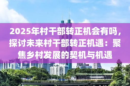 2025年村干部轉(zhuǎn)正機(jī)會有嗎，探討未來村干部轉(zhuǎn)正機(jī)遇：聚焦鄉(xiāng)村發(fā)展的契機(jī)與機(jī)遇