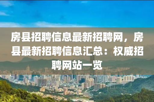 房縣招聘信息最新招聘網(wǎng)，房縣最新招聘信息匯總：權(quán)威招聘網(wǎng)站一覽