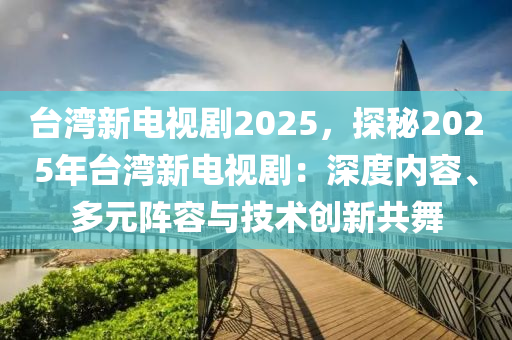 臺灣新電視劇2025，探秘2025年臺灣新電視劇：深度內(nèi)容、多元陣容與技術(shù)創(chuàng)新共舞