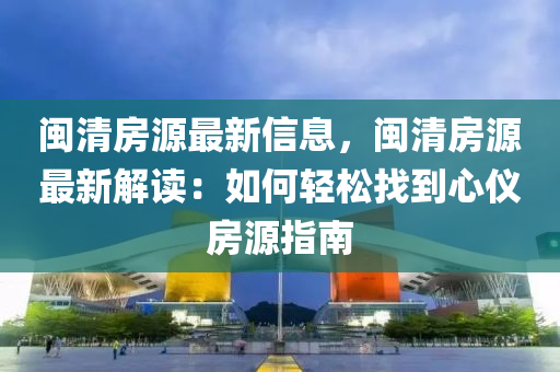 閩清房源最新信息，閩清房源最新解讀：如何輕松找到心儀房源指南