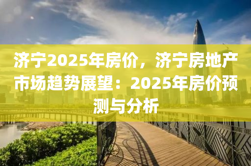 濟(jì)寧2025年房價(jià)，濟(jì)寧房地產(chǎn)市場(chǎng)趨勢(shì)展望：2025年房價(jià)預(yù)測(cè)與分析