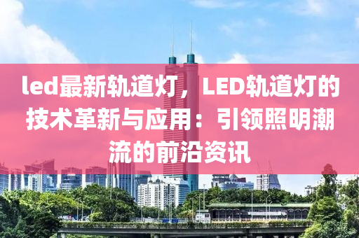 led最新軌道燈，LED軌道燈的技術(shù)革新與應(yīng)用：引領(lǐng)照明潮流的前沿資訊