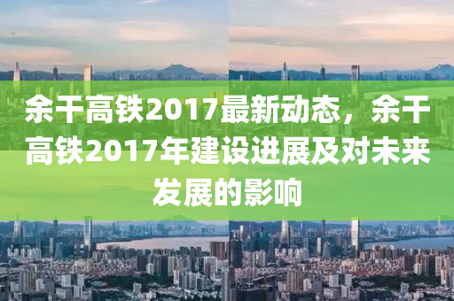 余干高鐵2017最新動(dòng)態(tài)，余干高鐵2017年建設(shè)進(jìn)展及對(duì)未來(lái)發(fā)展的影響