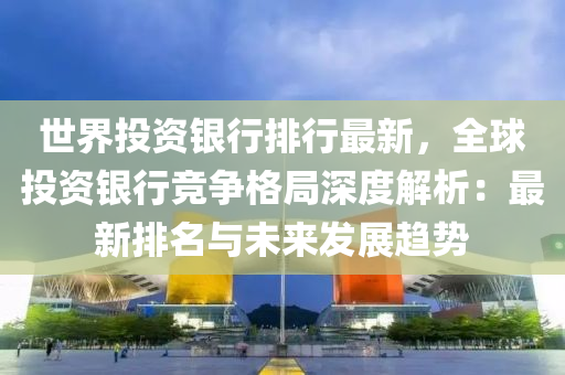 世界投資銀行排行最新，全球投資銀行競爭格局深度解析：最新排名與未來發(fā)展趨勢