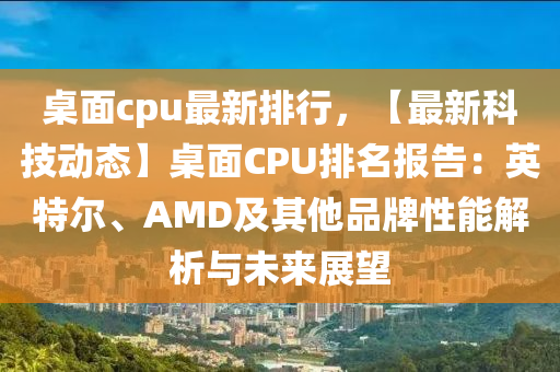 桌面cpu最新排行，【最新科技動態(tài)】桌面CPU排名報告：英特爾、AMD及其他品牌性能解析與未來展望