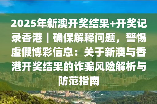 2025年新澳開獎結(jié)果+開獎記錄香港｜確保解釋問題，警惕虛假博彩信息：關(guān)于新澳與香港開獎結(jié)果的詐騙風(fēng)險(xiǎn)解析與防范指南