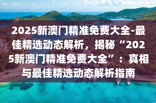 2025新澳門精準(zhǔn)免費(fèi)大全-最佳精選動態(tài)解析，揭秘“2025新澳門精準(zhǔn)免費(fèi)大全”：真相與最佳精選動態(tài)解析指南