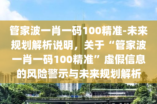 管家波一肖一碼100精準(zhǔn)-未來規(guī)劃解析說明，關(guān)于“管家波一肖一碼100精準(zhǔn)”虛假信息的風(fēng)險警示與未來規(guī)劃解析