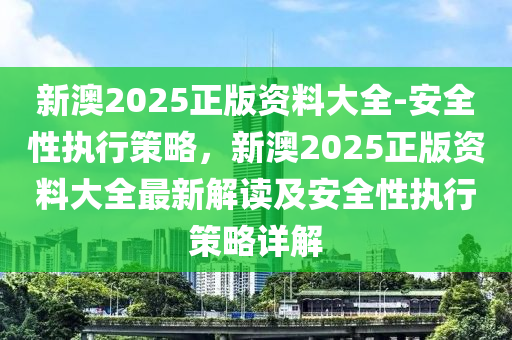 新澳2025正版資料大全-安全性執(zhí)行策略，新澳2025正版資料大全最新解讀及安全性執(zhí)行策略詳解