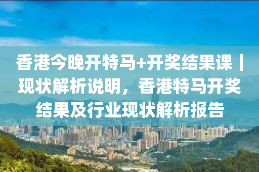 香港今晚開特馬+開獎結果課｜現(xiàn)狀解析說明，香港特馬開獎結果及行業(yè)現(xiàn)狀解析報告