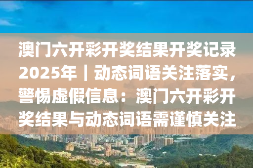 澳門六開彩開獎結(jié)果開獎記錄2025年｜動態(tài)詞語關(guān)注落實(shí)，警惕虛假信息：澳門六開彩開獎結(jié)果與動態(tài)詞語需謹(jǐn)慎關(guān)注