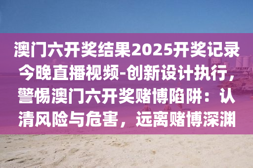 澳門六開獎(jiǎng)結(jié)果2025開獎(jiǎng)記錄今晚直播視頻-創(chuàng)新設(shè)計(jì)執(zhí)行，警惕澳門六開獎(jiǎng)賭博陷阱：認(rèn)清風(fēng)險(xiǎn)與危害，遠(yuǎn)離賭博深淵