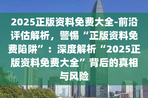 2025正版資料免費大全-前沿評估解析，警惕“正版資料免費陷阱”：深度解析“2025正版資料免費大全”背后的真相與風險