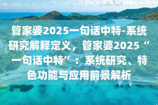 管家婆2025一句話中特-系統(tǒng)研究解釋定義，管家婆2025“一句話中特”：系統(tǒng)研究、特色功能與應(yīng)用前景解析