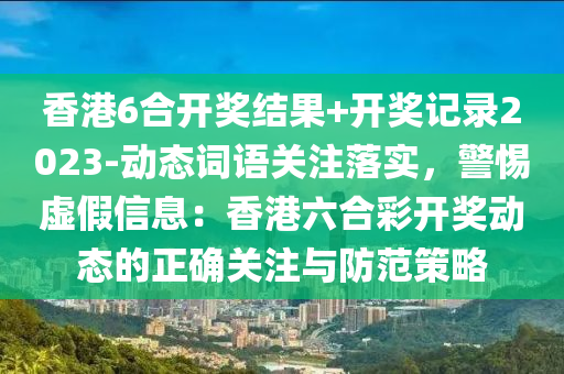 香港6合開獎結(jié)果+開獎記錄2023-動態(tài)詞語關(guān)注落實(shí)，警惕虛假信息：香港六合彩開獎動態(tài)的正確關(guān)注與防范策略