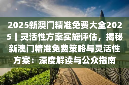 2025新澳門精準(zhǔn)免費(fèi)大全2025｜靈活性方案實(shí)施評估，揭秘新澳門精準(zhǔn)免費(fèi)策略與靈活性方案：深度解讀與公眾指南