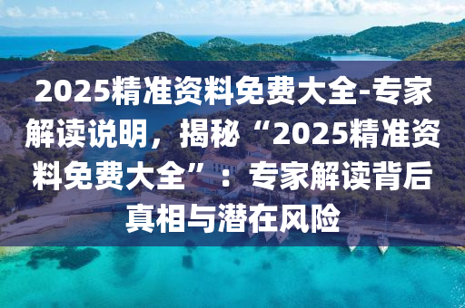 2025精準(zhǔn)資料免費(fèi)大全-專家解讀說明，揭秘“2025精準(zhǔn)資料免費(fèi)大全”：專家解讀背后真相與潛在風(fēng)險(xiǎn)