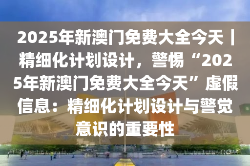 2025年新澳門免費大全今天｜精細化計劃設(shè)計，警惕“2025年新澳門免費大全今天”虛假信息：精細化計劃設(shè)計與警覺意識的重要性