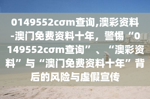 0149552cσm查詢,澳彩資料-澳門免費資料十年，警惕“0149552cσm查詢”、“澳彩資料”與“澳門免費資料十年”背后的風(fēng)險與虛假宣傳