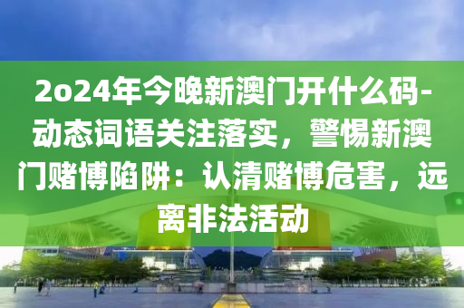 2o24年今晚新澳門開(kāi)什么碼-動(dòng)態(tài)詞語(yǔ)關(guān)注落實(shí)，警惕新澳門賭博陷阱：認(rèn)清賭博危害，遠(yuǎn)離非法活動(dòng)