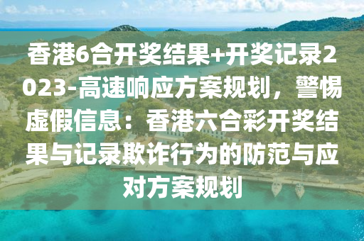 香港6合開獎結(jié)果+開獎記錄2023-高速響應(yīng)方案規(guī)劃，警惕虛假信息：香港六合彩開獎結(jié)果與記錄欺詐行為的防范與應(yīng)對方案規(guī)劃