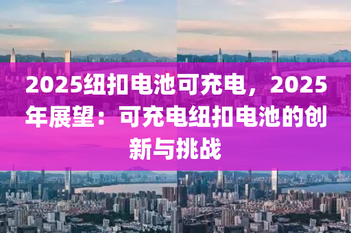 2025紐扣電池可充電，2025年展望：可充電紐扣電池的創(chuàng)新與挑戰(zhàn)