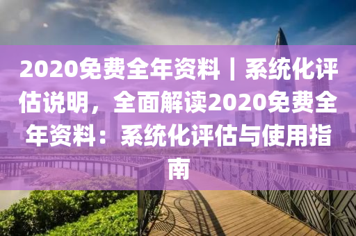 2020免費(fèi)全年資料｜系統(tǒng)化評(píng)估說(shuō)明，全面解讀2020免費(fèi)全年資料：系統(tǒng)化評(píng)估與使用指南