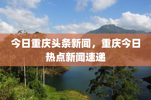 今日重慶頭條新聞，重慶今日熱點(diǎn)新聞速遞