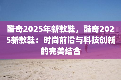 酷奇2025年新款鞋，酷奇2025新款鞋：時(shí)尚前沿與科技創(chuàng)新的完美結(jié)合