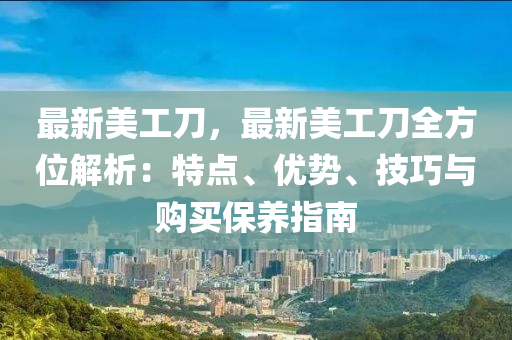 最新美工刀，最新美工刀全方位解析：特點、優(yōu)勢、技巧與購買保養(yǎng)指南