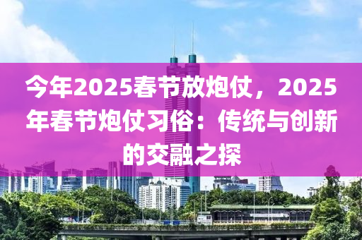 今年2025春節(jié)放炮仗，2025年春節(jié)炮仗習(xí)俗：傳統(tǒng)與創(chuàng)新的交融之探