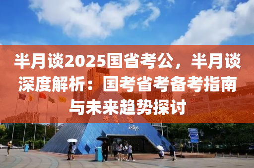 半月談2025國省考公，半月談深度解析：國考省考備考指南與未來趨勢探討