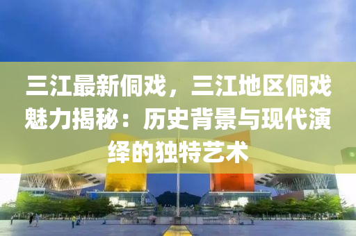 三江最新侗戲，三江地區(qū)侗戲魅力揭秘：歷史背景與現(xiàn)代演繹的獨特藝術