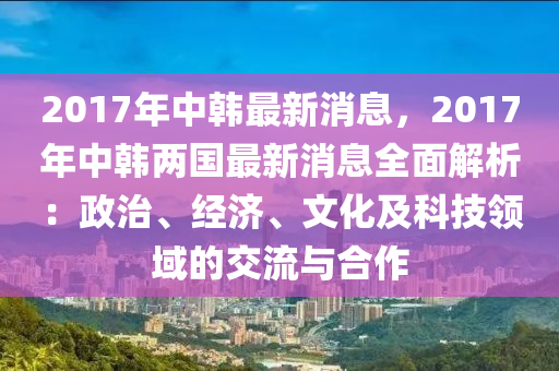 2017年中韓最新消息，2017年中韓兩國最新消息全面解析：政治、經(jīng)濟、文化及科技領(lǐng)域的交流與合作