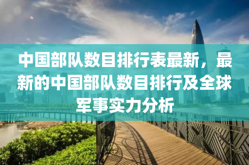 中國(guó)部隊(duì)數(shù)目排行表最新，最新的中國(guó)部隊(duì)數(shù)目排行及全球軍事實(shí)力分析