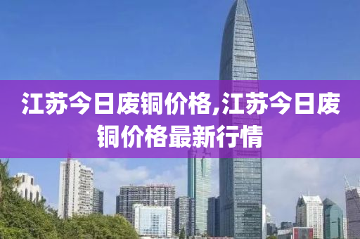 江蘇今日廢銅價格,江蘇今日廢銅價格最新行情