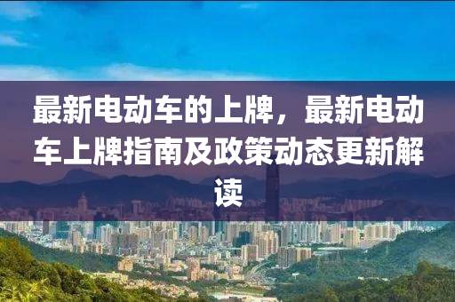 最新電動車的上牌，最新電動車上牌指南及政策動態(tài)更新解讀