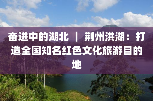 奮進中的湖北 ｜ 荊州洪湖：打造全國知名紅色文化旅游目的地